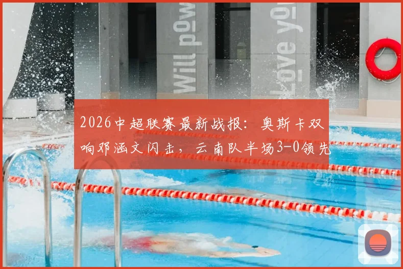 2026中超联赛最新战报：奥斯卡双响邓涵文闪击，云南队半场3-0领先大连，附全场技战术深度解读