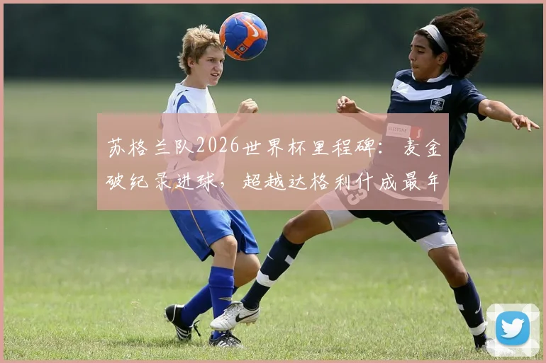 苏格兰队2026世界杯里程碑:麦金破纪录进球,超越达格利什成最年长射手,附生涯数据详解