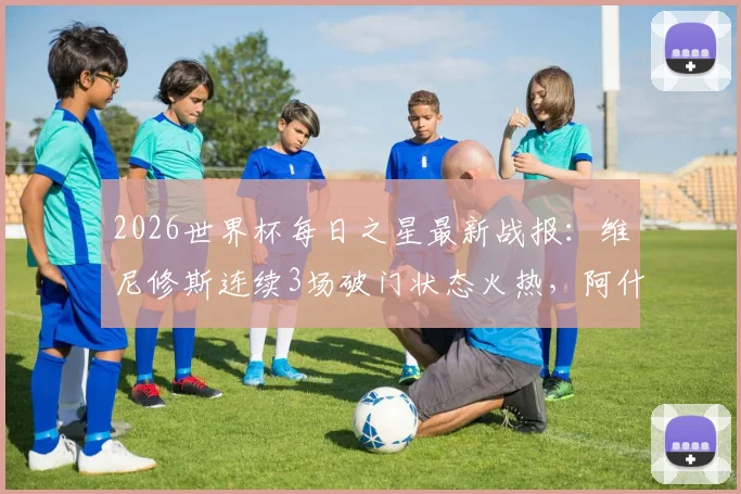 2026世界杯每日之星最新战报：维尼修斯连续3场破门状态火热，阿什拉夫传射主导关键逆转