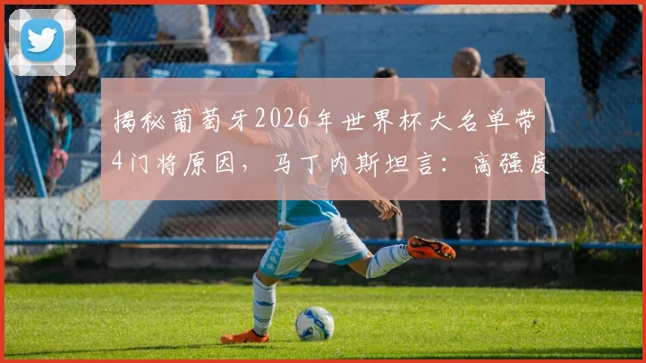揭秘葡萄牙2026年世界杯大名单带4门将原因,马丁内斯坦言:高强度射门训练必备