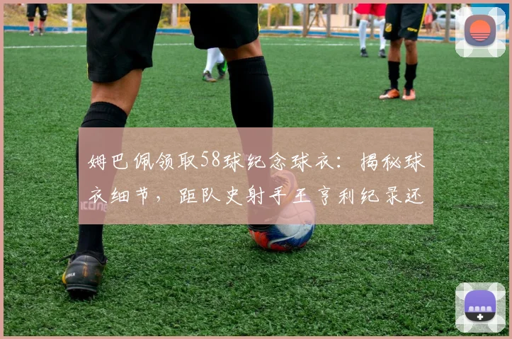 姆巴佩领取58球纪念球衣:揭秘球衣细节,距队史射手王亨利纪录还差多远,未来领袖之路全解析