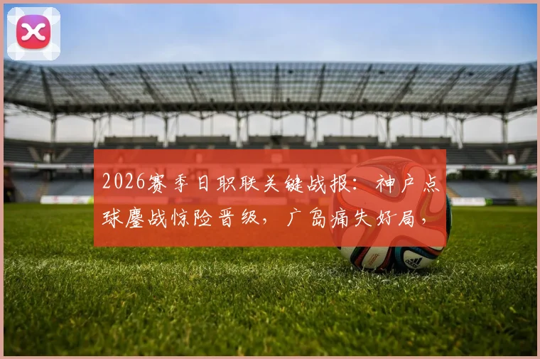 2026赛季日职联关键战报:神户点球鏖战惊险晋级,广岛痛失好局,木下康介失点成转折