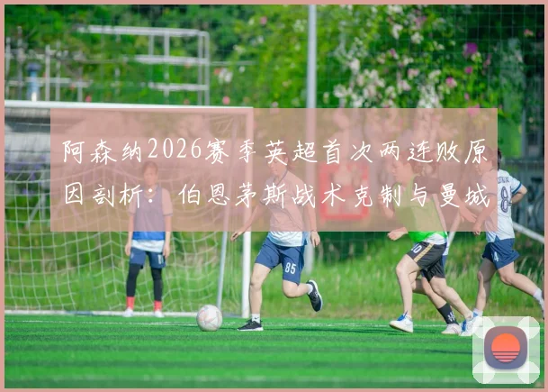 阿森纳2026赛季英超首次两连败原因剖析:伯恩茅斯战术克制与曼城对决短板尽显