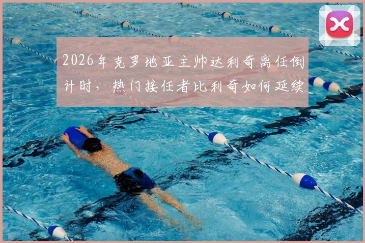 2026年克罗地亚主帅达利奇离任倒计时,热门接任者比利奇如何延续格子军团铁血风格?关键信息与战术展望分析
