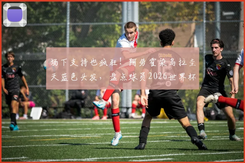 场下支持也疯狂！阿劳霍染乌拉圭天蓝色头发，盘点球员2026世界杯花式助威新潮流