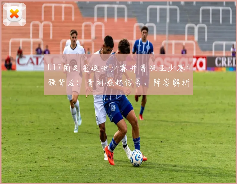 U17国足重返世少赛并晋级亚少赛4强背后:青训崛起信号、阵容解析与2026周期展望