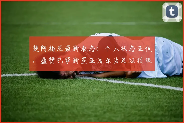 楚阿梅尼最新表态：个人状态正佳，盛赞巴萨新星亚马尔为足坛顶级球员之一，引发2026世界杯展望