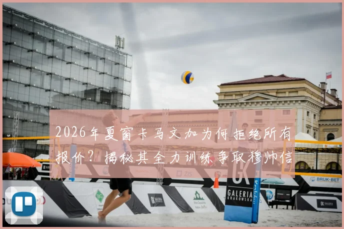 2026年夏窗卡马文加为何拒绝所有报价？揭秘其全力训练争取穆帅信任的背后原因与皇马中场竞争现状