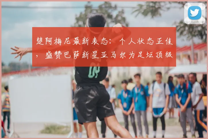 楚阿梅尼最新表态：个人状态正佳，盛赞巴萨新星亚马尔为足坛顶级球员之一，引发2026世界杯展望