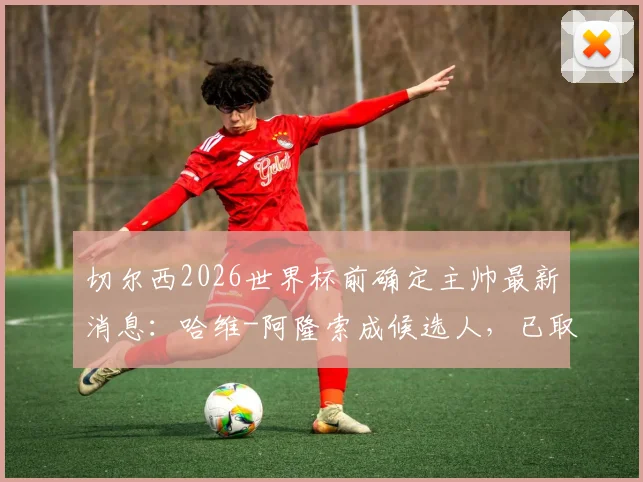 切尔西2026世界杯前确定主帅最新消息：哈维-阿隆索成候选人，已取得初步联系