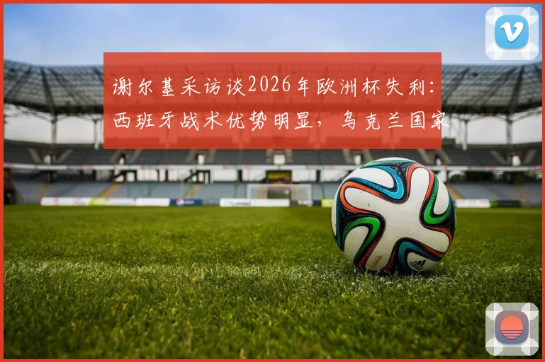 谢尔基采访谈2026年欧洲杯失利：西班牙战术优势明显，乌克兰国家队未来路在何方？球员生涯规划引关注
